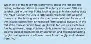 Which one of the following statements about the fed and the fasting metabolic states is correct? a. fatty acids and TAG are synthesized in the liver in the fasting state b. in the fasting state the main fuel for the CNS is fatty acids released from adipose tissue c. in the fasting state the main metabolic fuel for most of the tissues comes from FA released form adipose tissue d. in the fed state muscle cannot take up glucose for use as a metabolic fuel bc glucose transport in muscle is stim in resp to glucagon e. plasma glucose maintained by starvation and prolonged fasting by gluconeogenesis in adipose tissue from the glycerol released from TAG