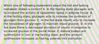 Which one of following statements about the fed and fasting metabolic states is correct? A. In the fasting state glucagon acts to increase the activity of lipoprotein lipase in adipose tissue. B. In the fasting state, glucagon acts to increase the synthesis of glycogen from glucose. C. In the fed state insulin acts to increase the breakdown of glycogen to maintain blood glucose. D. In the fed state there is decreased secretion of insulin in response to increased glucose in the portal blood. E. Ketone bodies are synthesized in liver in the fasting state, and the amount synthesized increases as fasting extends into starvation.