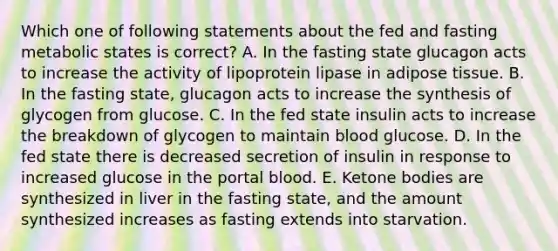 Which one of following statements about the fed and fasting metabolic states is correct? A. In the fasting state glucagon acts to increase the activity of lipoprotein lipase in adipose tissue. B. In the fasting state, glucagon acts to increase the synthesis of glycogen from glucose. C. In the fed state insulin acts to increase the breakdown of glycogen to maintain blood glucose. D. In the fed state there is decreased secretion of insulin in response to increased glucose in the portal blood. E. Ketone bodies are synthesized in liver in the fasting state, and the amount synthesized increases as fasting extends into starvation.