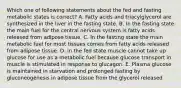 Which one of following statements about the fed and fasting metabolic states is correct? A. Fatty acids and triacylglycerol are synthesized in the liver in the fasting state. B. In the fasting state the main fuel for the central nervous system is fatty acids released from adipose tissue. C. In the fasting state the main metabolic fuel for most tissues comes from fatty acids released from adipose tissue. D. In the fed state muscle cannot take up glucose for use as a metabolic fuel because glucose transport in muscle is stimulated in response to glucagon. E. Plasma glucose is maintained in starvation and prolonged fasting by gluconeogenesis in adipose tissue from the glycerol released