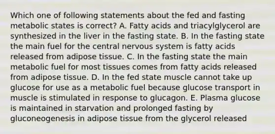 Which one of following statements about the fed and fasting metabolic states is correct? A. Fatty acids and triacylglycerol are synthesized in the liver in the fasting state. B. In the fasting state the main fuel for the central nervous system is fatty acids released from adipose tissue. C. In the fasting state the main metabolic fuel for most tissues comes from fatty acids released from adipose tissue. D. In the fed state muscle cannot take up glucose for use as a metabolic fuel because glucose transport in muscle is stimulated in response to glucagon. E. Plasma glucose is maintained in starvation and prolonged fasting by gluconeogenesis in adipose tissue from the glycerol released