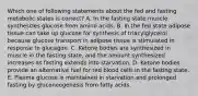 Which one of following statements about the fed and fasting metabolic states is correct? A. In the fasting state muscle synthesizes glucose from amino acids. B. In the fed state adipose tissue can take up glucose for synthesis of triacylglycerol because glucose transport in adipose tissue is stimulated in response to glucagon. C. Ketone bodies are synthesized in muscle in the fasting state, and the amount synthesized increases as fasting extends into starvation. D. Ketone bodies provide an alternative fuel for red blood cells in the fasting state. E. Plasma glucose is maintained in starvation and prolonged fasting by gluconeogenesis from fatty acids.