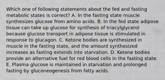 Which one of following statements about the fed and fasting metabolic states is correct? A. In the fasting state muscle synthesizes glucose from <a href='https://www.questionai.com/knowledge/k9gb720LCl-amino-acids' class='anchor-knowledge'>amino acids</a>. B. In the fed state adipose tissue can take up glucose for synthesis of triacylglycerol because glucose transport in adipose tissue is stimulated in response to glucagon. C. <a href='https://www.questionai.com/knowledge/kR9thwvAYz-ketone-bodies' class='anchor-knowledge'>ketone bodies</a> are synthesized in muscle in the fasting state, and the amount synthesized increases as fasting extends into starvation. D. Ketone bodies provide an alternative fuel for red blood cells in the fasting state. E. Plasma glucose is maintained in starvation and prolonged fasting by gluconeogenesis from fatty acids.