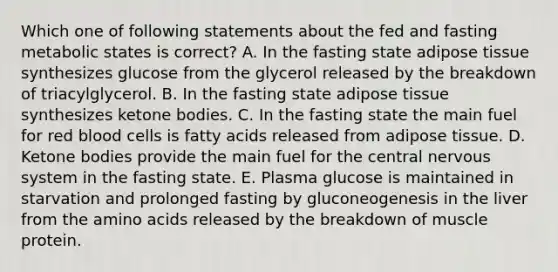 Which one of following statements about the fed and fasting metabolic states is correct? A. In the fasting state adipose tissue synthesizes glucose from the glycerol released by the breakdown of triacylglycerol. B. In the fasting state adipose tissue synthesizes <a href='https://www.questionai.com/knowledge/kR9thwvAYz-ketone-bodies' class='anchor-knowledge'>ketone bodies</a>. C. In the fasting state the main fuel for red blood cells is fatty acids released from adipose tissue. D. Ketone bodies provide the main fuel for the central <a href='https://www.questionai.com/knowledge/kThdVqrsqy-nervous-system' class='anchor-knowledge'>nervous system</a> in the fasting state. E. Plasma glucose is maintained in starvation and prolonged fasting by gluconeogenesis in the liver from the <a href='https://www.questionai.com/knowledge/k9gb720LCl-amino-acids' class='anchor-knowledge'>amino acids</a> released by the breakdown of muscle protein.