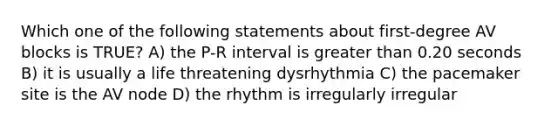 Which one of the following statements about first-degree AV blocks is TRUE? A) the P-R interval is greater than 0.20 seconds B) it is usually a life threatening dysrhythmia C) the pacemaker site is the AV node D) the rhythm is irregularly irregular