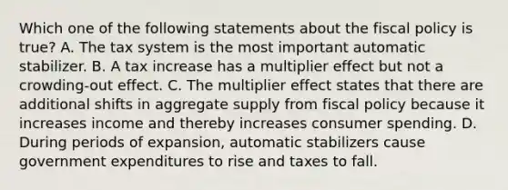 Which one of the following statements about the fiscal policy is true? A. The tax system is the most important automatic stabilizer. B. A tax increase has a multiplier effect but not a crowding-out effect. C. The multiplier effect states that there are additional shifts in aggregate supply from fiscal policy because it increases income and thereby increases consumer spending. D. During periods of expansion, automatic stabilizers cause government expenditures to rise and taxes to fall.