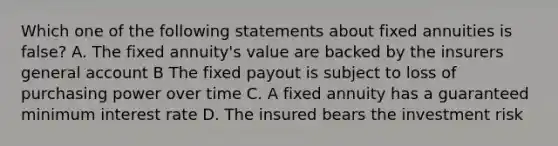 Which one of the following statements about fixed annuities is false? A. The fixed annuity's value are backed by the insurers general account B The fixed payout is subject to loss of purchasing power over time C. A fixed annuity has a guaranteed minimum interest rate D. The insured bears the investment risk