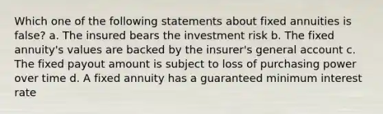 Which one of the following statements about fixed annuities is false? a. The insured bears the investment risk b. The fixed annuity's values are backed by the insurer's general account c. The fixed payout amount is subject to loss of purchasing power over time d. A fixed annuity has a guaranteed minimum interest rate