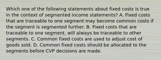 Which one of the following statements about fixed costs is true in the context of segmented income statements? A. Fixed costs that are traceable to one segment may become common costs if the segment is segmented further. B. Fixed costs that are traceable to one segment, will always be traceable to other segments. C. Common fixed costs are used to adjust cost of goods sold. D. Common fixed costs should be allocated to the segments before CVP decisions are made.