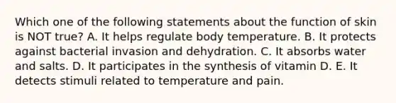 Which one of the following statements about the function of skin is NOT true? A. It helps regulate body temperature. B. It protects against bacterial invasion and dehydration. C. It absorbs water and salts. D. It participates in the synthesis of vitamin D. E. It detects stimuli related to temperature and pain.