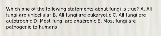 Which one of the following statements about fungi is true? A. All fungi are unicellular B. All fungi are eukaryotic C. All fungi are autotrophic D. Most fungi are anaerobic E. Most fungi are pathogenic to humans