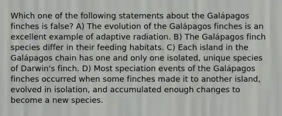 Which one of the following statements about the Galápagos finches is false? A) The evolution of the Galápagos finches is an excellent example of adaptive radiation. B) The Galápagos finch species differ in their feeding habitats. C) Each island in the Galápagos chain has one and only one isolated, unique species of Darwin's finch. D) Most speciation events of the Galápagos finches occurred when some finches made it to another island, evolved in isolation, and accumulated enough changes to become a new species.