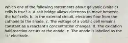 Which one of the following statements about galvanic (voltaic) cells is true? a. A salt bridge allows electrons to move between the half-cells. b. In the external circuit, electrons flow from the cathode to the anode. c. The voltage of a voltaic cell remains constant as a reactant's concentration changes. d. The oxidation half-reaction occurs at the anode. e. The anode is labelled as the '+' electrode.