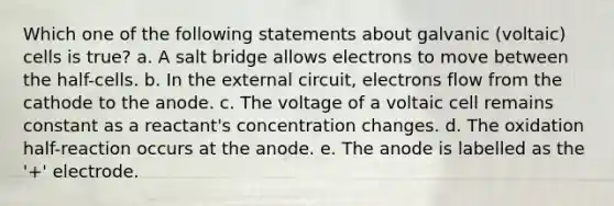 Which one of the following statements about galvanic (voltaic) cells is true? a. A salt bridge allows electrons to move between the half-cells. b. In the external circuit, electrons flow from the cathode to the anode. c. The voltage of a voltaic cell remains constant as a reactant's concentration changes. d. The oxidation half-reaction occurs at the anode. e. The anode is labelled as the '+' electrode.