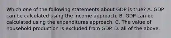 Which one of the following statements about GDP is​ true? A. GDP can be calculated using the income approach. B. GDP can be calculated using the expenditures approach. C. The value of household production is excluded from GDP. D. all of the above.