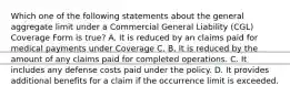 Which one of the following statements about the general aggregate limit under a Commercial General Liability (CGL) Coverage Form is true? A. It is reduced by an claims paid for medical payments under Coverage C. B. It is reduced by the amount of any claims paid for completed operations. C. It includes any defense costs paid under the policy. D. It provides additional benefits for a claim if the occurrence limit is exceeded.