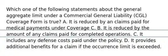 Which one of the following statements about the general aggregate limit under a Commercial General Liability (CGL) Coverage Form is true? A. It is reduced by an claims paid for medical payments under Coverage C. B. It is reduced by the amount of any claims paid for completed operations. C. It includes any defense costs paid under the policy. D. It provides additional benefits for a claim if the occurrence limit is exceeded.