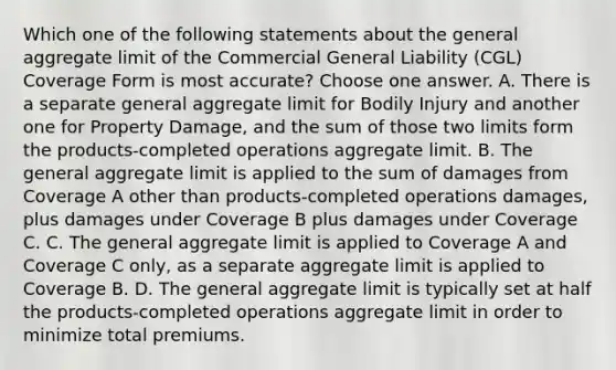 Which one of the following statements about the general aggregate limit of the Commercial General Liability (CGL) Coverage Form is most accurate? Choose one answer. A. There is a separate general aggregate limit for Bodily Injury and another one for Property Damage, and the sum of those two limits form the products-completed operations aggregate limit. B. The general aggregate limit is applied to the sum of damages from Coverage A other than products-completed operations damages, plus damages under Coverage B plus damages under Coverage C. C. The general aggregate limit is applied to Coverage A and Coverage C only, as a separate aggregate limit is applied to Coverage B. D. The general aggregate limit is typically set at half the products-completed operations aggregate limit in order to minimize total premiums.