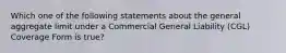 Which one of the following statements about the general aggregate limit under a Commercial General Liability (CGL) Coverage Form is true?