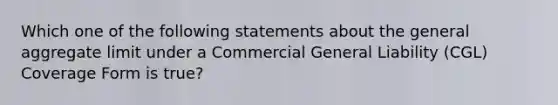 Which one of the following statements about the general aggregate limit under a Commercial General Liability (CGL) Coverage Form is true?