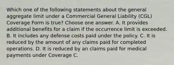 Which one of the following statements about the general aggregate limit under a Commercial General Liability (CGL) Coverage Form is true? Choose one answer. A. It provides additional benefits for a claim if the occurrence limit is exceeded. B. It includes any defense costs paid under the policy. C. It is reduced by the amount of any claims paid for completed operations. D. It is reduced by an claims paid for medical payments under Coverage C.