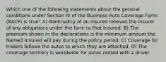 Which one of the following statements about the general conditions under Section IV of the Business Auto Coverage Form (BACF) is true? A) Bankruptcy of an Insured relieves the Insurer of any obligations under the form to that Insured. B) The premium shown in the declarations is the minimum amount the Named Insured will pay during the policy period. C) Coverage for trailers follows the autos to which they are attached. D) The coverage territory is worldwide for autos rented with a driver.