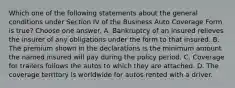 Which one of the following statements about the general conditions under Section IV of the Business Auto Coverage Form is true? Choose one answer. A. Bankruptcy of an insured relieves the insurer of any obligations under the form to that insured. B. The premium shown in the declarations is the minimum amount the named insured will pay during the policy period. C. Coverage for trailers follows the autos to which they are attached. D. The coverage territory is worldwide for autos rented with a driver.