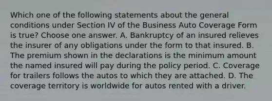 Which one of the following statements about the general conditions under Section IV of the Business Auto Coverage Form is true? Choose one answer. A. Bankruptcy of an insured relieves the insurer of any obligations under the form to that insured. B. The premium shown in the declarations is the minimum amount the named insured will pay during the policy period. C. Coverage for trailers follows the autos to which they are attached. D. The coverage territory is worldwide for autos rented with a driver.