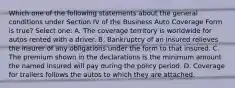 Which one of the following statements about the general conditions under Section IV of the Business Auto Coverage Form is true? Select one: A. The coverage territory is worldwide for autos rented with a driver. B. Bankruptcy of an insured relieves the insurer of any obligations under the form to that insured. C. The premium shown in the declarations is the minimum amount the named insured will pay during the policy period. D. Coverage for trailers follows the autos to which they are attached.