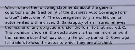 Which one of the following statements about the general conditions under Section IV of the Business Auto Coverage Form is true? Select one: A. The coverage territory is worldwide for autos rented with a driver. B. Bankruptcy of an insured relieves the insurer of any obligations under the form to that insured. C. The premium shown in the declarations is the minimum amount the named insured will pay during the policy period. D. Coverage for trailers follows the autos to which they are attached.