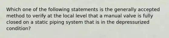 Which one of the following statements is the generally accepted method to verify at the local level that a manual valve is fully closed on a static piping system that is in the depressurized condition?