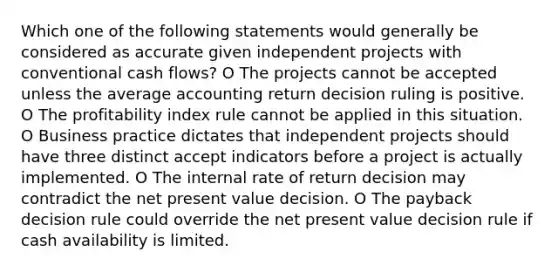 Which one of the following statements would generally be considered as accurate given independent projects with conventional cash flows? O The projects cannot be accepted unless the average accounting return decision ruling is positive. O The profitability index rule cannot be applied in this situation. O Business practice dictates that independent projects should have three distinct accept indicators before a project is actually implemented. O The internal rate of return decision may contradict the net present value decision. O The payback decision rule could override the net present value decision rule if cash availability is limited.