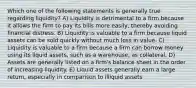 Which one of the following statements is generally true regarding liquidity? A) Liquidity is detrimental to a firm because it allows the firm to pay its bills more easily, thereby avoiding financial distress. B) Liquidity is valuable to a firm because liquid assets can be sold quickly without much loss in value. C) Liquidity is valuable to a firm because a firm can borrow money using its liquid assets, such as a warehouse, as collateral. D) Assets are generally listed on a firm's balance sheet in the order of increasing liquidity. E) Liquid assets generally earn a large return, especially in comparison to illiquid assets