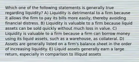 Which one of the following statements is generally true regarding liquidity? A) Liquidity is detrimental to a firm because it allows the firm to pay its bills more easily, thereby avoiding financial distress. B) Liquidity is valuable to a firm because liquid assets can be sold quickly without much loss in value. C) Liquidity is valuable to a firm because a firm can borrow money using its liquid assets, such as a warehouse, as collateral. D) Assets are generally listed on a firm's balance sheet in the order of increasing liquidity. E) Liquid assets generally earn a large return, especially in comparison to illiquid assets