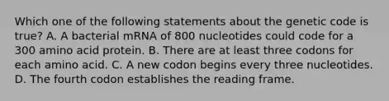 Which one of the following statements about the genetic code is true? A. A bacterial mRNA of 800 nucleotides could code for a 300 amino acid protein. B. There are at least three codons for each amino acid. C. A new codon begins every three nucleotides. D. The fourth codon establishes the reading frame.