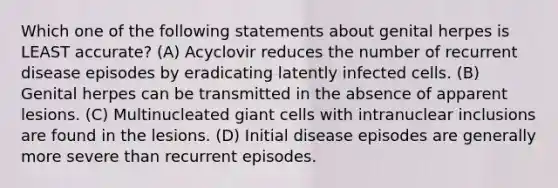 Which one of the following statements about genital herpes is LEAST accurate? (A) Acyclovir reduces the number of recurrent disease episodes by eradicating latently infected cells. (B) Genital herpes can be transmitted in the absence of apparent lesions. (C) Multinucleated giant cells with intranuclear inclusions are found in the lesions. (D) Initial disease episodes are generally more severe than recurrent episodes.