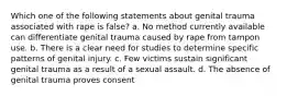 Which one of the following statements about genital trauma associated with rape is false? a. No method currently available can differentiate genital trauma caused by rape from tampon use. b. There is a clear need for studies to determine specific patterns of genital injury. c. Few victims sustain significant genital trauma as a result of a sexual assault. d. The absence of genital trauma proves consent