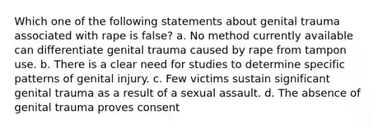 Which one of the following statements about genital trauma associated with rape is false? a. No method currently available can differentiate genital trauma caused by rape from tampon use. b. There is a clear need for studies to determine specific patterns of genital injury. c. Few victims sustain significant genital trauma as a result of a sexual assault. d. The absence of genital trauma proves consent