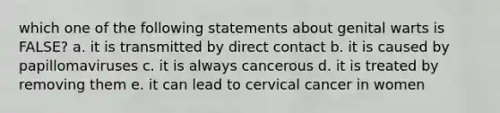 which one of the following statements about genital warts is FALSE? a. it is transmitted by direct contact b. it is caused by papillomaviruses c. it is always cancerous d. it is treated by removing them e. it can lead to cervical cancer in women