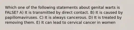 Which one of the following statements about genital warts is FALSE? A) It is transmitted by direct contact. B) It is caused by papillomaviruses. C) It is always cancerous. D) It is treated by removing them. E) It can lead to cervical cancer in women