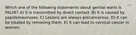Which one of the following statements about genital warts is FALSE? A) It is transmitted by direct contact. B) It is caused by papillomaviruses. C) Lesions are always precancerous. D) It can be treated by removing them. E) It can lead to cervical cancer in women.