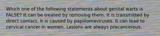 Which one of the following statements about genital warts is FALSE? It can be treated by removing them. It is transmitted by direct contact. It is caused by papillomaviruses. It can lead to cervical cancer in women. Lesions are always precancerous.