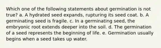 Which one of the following statements about germination is not true? a. A hydrated seed expands, rupturing its seed coat. b. A germinating seed is fragile. c. In a germinating seed, the embryonic root extends deeper into the soil. d. The germination of a seed represents the beginning of life. e. Germination usually begins when a seed takes up water.