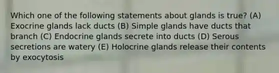 Which one of the following statements about glands is true? (A) Exocrine glands lack ducts (B) Simple glands have ducts that branch (C) Endocrine glands secrete into ducts (D) Serous secretions are watery (E) Holocrine glands release their contents by exocytosis