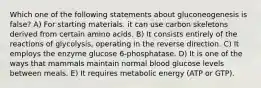 Which one of the following statements about gluconeogenesis is false? A) For starting materials. it can use carbon skeletons derived from certain amino acids. B) It consists entirely of the reactions of glycolysis, operating in the reverse direction. C) It employs the enzyme glucose 6-phosphatase. D) It is one of the ways that mammals maintain normal blood glucose levels between meals. E) It requires metabolic energy (ATP or GTP).