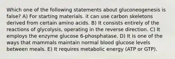 Which one of the following statements about gluconeogenesis is false? A) For starting materials. it can use carbon skeletons derived from certain amino acids. B) It consists entirely of the reactions of glycolysis, operating in the reverse direction. C) It employs the enzyme glucose 6-phosphatase. D) It is one of the ways that mammals maintain normal blood glucose levels between meals. E) It requires metabolic energy (ATP or GTP).