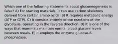 Which one of the following statements about gluconeogenesis is false? A) For starting materials, it can use carbon skeletons derived from certain amino acids. B) It requires metabolic energy (ATP or GTP). C) It consists entirely of the reactions of the glycolysis, operating in the reverse direction. D) It is one of the ways that mammals maintain normal blood glucose levels between meals. E) It employs the enzyme glucose-6-phosphatase.