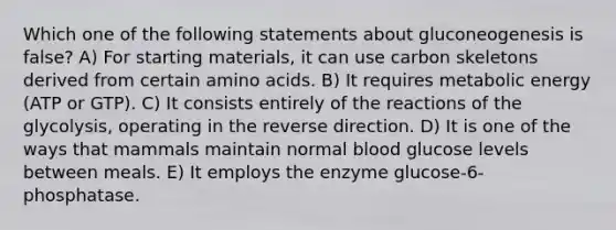 Which one of the following statements about gluconeogenesis is false? A) For starting materials, it can use carbon skeletons derived from certain amino acids. B) It requires metabolic energy (ATP or GTP). C) It consists entirely of the reactions of the glycolysis, operating in the reverse direction. D) It is one of the ways that mammals maintain normal blood glucose levels between meals. E) It employs the enzyme glucose-6-phosphatase.