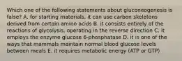 Which one of the following statements about gluconeogenesis is false? A. for starting materials, it can use carbon skeletons derived from certain amino acids B. it consists entirely of the reactions of glycolysis, operating in the reverse direction C. it employs the enzyme glucose 6-phosphatase D. it is one of the ways that mammals maintain normal blood glucose levels between meals E. it requires metabolic energy (ATP or GTP)