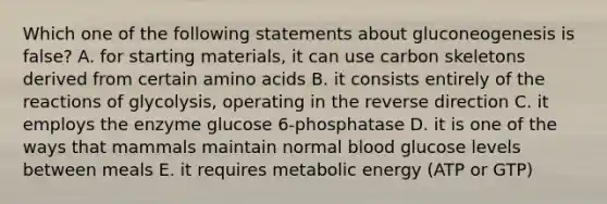 Which one of the following statements about gluconeogenesis is false? A. for starting materials, it can use carbon skeletons derived from certain <a href='https://www.questionai.com/knowledge/k9gb720LCl-amino-acids' class='anchor-knowledge'>amino acids</a> B. it consists entirely of the reactions of glycolysis, operating in the reverse direction C. it employs the enzyme glucose 6-phosphatase D. it is one of the ways that mammals maintain normal blood glucose levels between meals E. it requires metabolic energy (ATP or GTP)